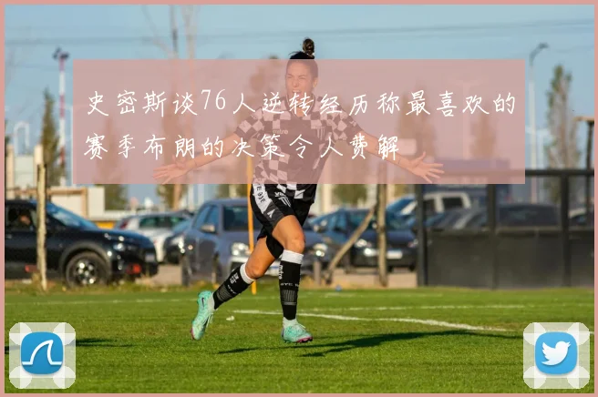 史密斯谈76人逆转经历称最喜欢的赛季布朗的决策令人费解