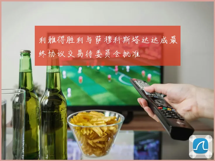 利雅得胜利与萨穆科斯塔达达成最终协议交易待委员会批准