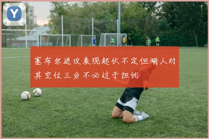 塞布尔进攻表现起伏不定但湖人对其空位三分不必过于担忧