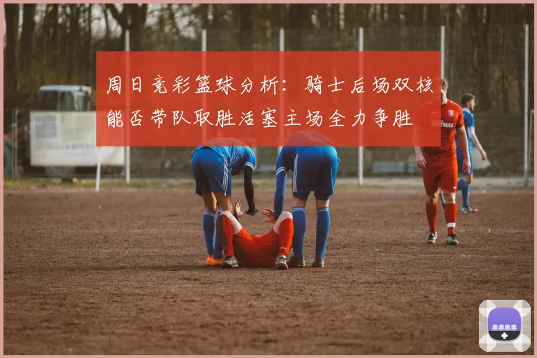 周日竞彩篮球分析：骑士后场双核能否带队取胜活塞主场全力争胜