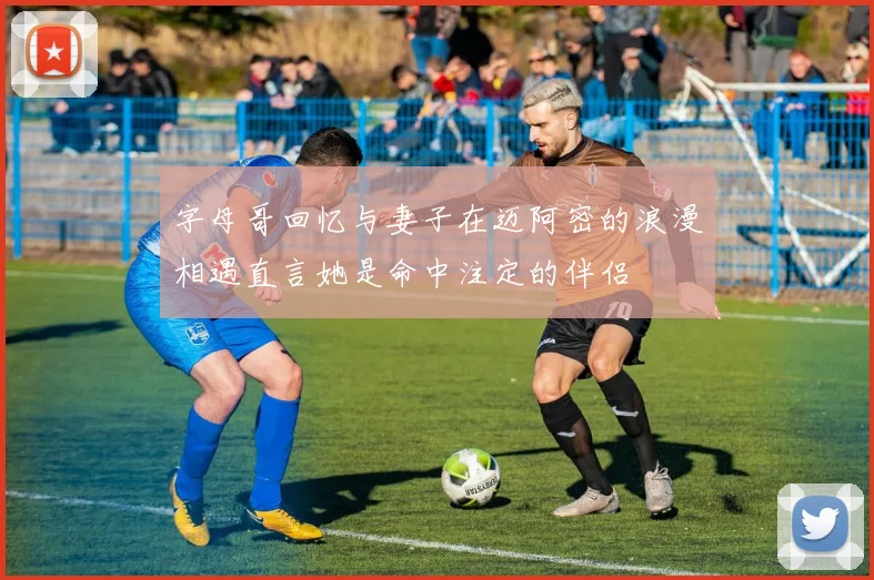 字母哥回忆与妻子在迈阿密的浪漫相遇直言她是命中注定的伴侣