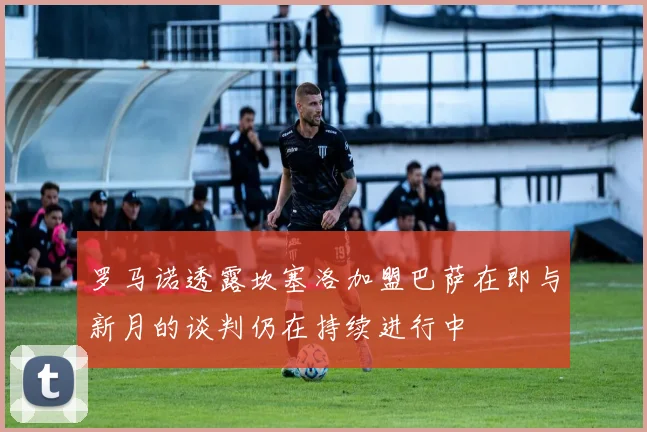 罗马诺透露坎塞洛加盟巴萨在即与新月的谈判仍在持续进行中