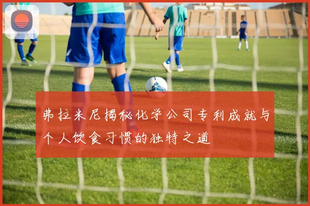 弗拉米尼揭秘化学公司专利成就与个人饮食习惯的独特之道