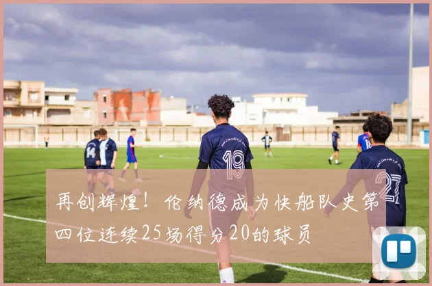 再创辉煌！伦纳德成为快船队史第四位连续25场得分20的球员