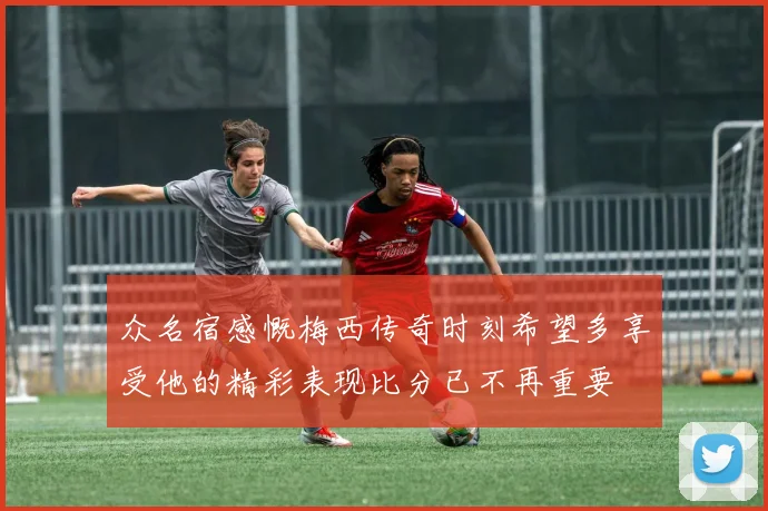 众名宿感慨梅西传奇时刻希望多享受他的精彩表现比分已不再重要