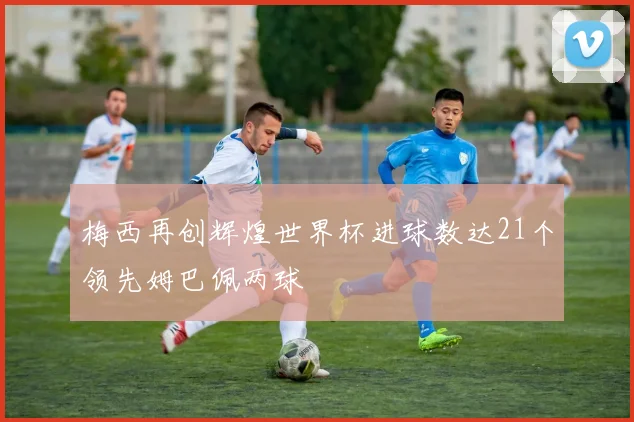 梅西再创辉煌世界杯进球数达21个领先姆巴佩两球