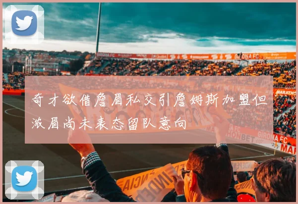 奇才欲借詹眉私交引詹姆斯加盟但浓眉尚未表态留队意向