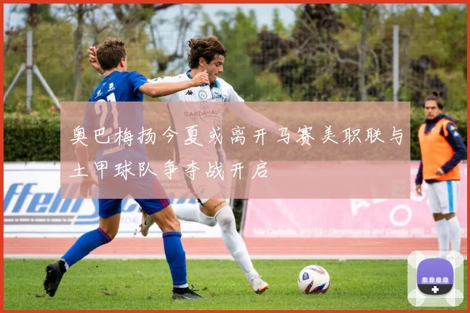 奥巴梅扬今夏或离开马赛美职联与土甲球队争夺战开启