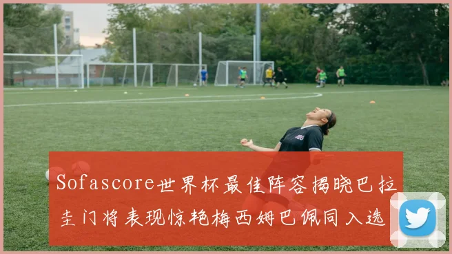 Sofascore世界杯最佳阵容揭晓巴拉圭门将表现惊艳梅西姆巴佩同入选