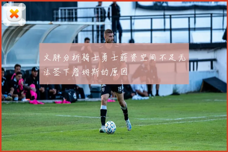 文胖分析骑士勇士薪资空间不足无法签下詹姆斯的原因