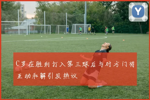 C罗在胜利打入第三球后与对方门将互动和解引发热议