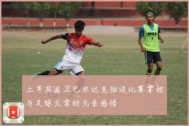 土耳其后卫巴尔达克彻谈比赛掌控与足球无常的无奈感悟