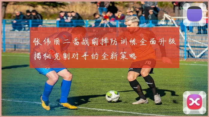 张伟丽二番战前摔防训练全面升级揭秘克制对手的全新策略