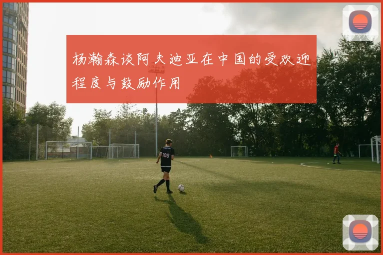 杨瀚森谈阿夫迪亚在中国的受欢迎程度与鼓励作用