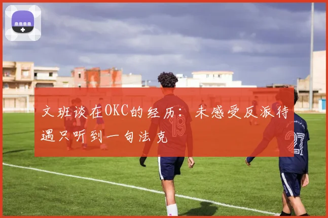 文班谈在OKC的经历：未感受反派待遇只听到一句法克