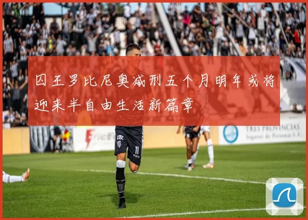 囚王罗比尼奥减刑五个月明年或将迎来半自由生活新篇章