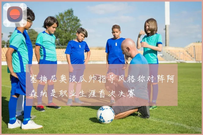 塞梅尼奥谈瓜帅指导风格称对阵阿森纳是职业生涯首次决赛
