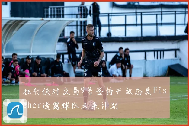 独行侠对交易9号签持开放态度Fischer透露球队未来计划
