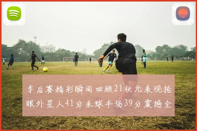 季后赛精彩瞬间回顾21状元表现抢眼外星人41分米球半场39分震撼全场