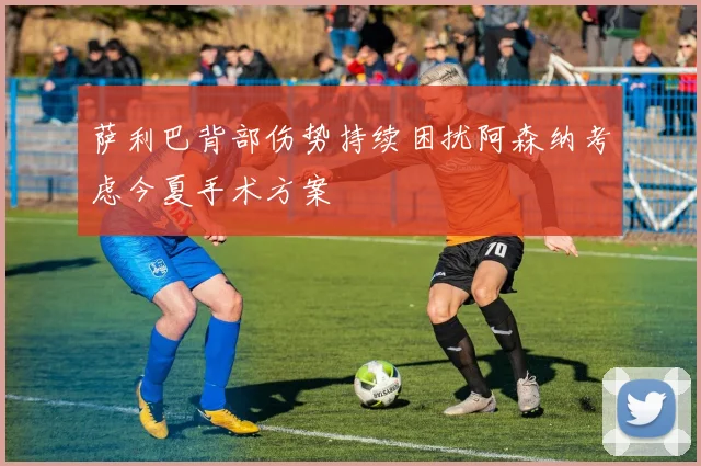 萨利巴背部伤势持续困扰阿森纳考虑今夏手术方案