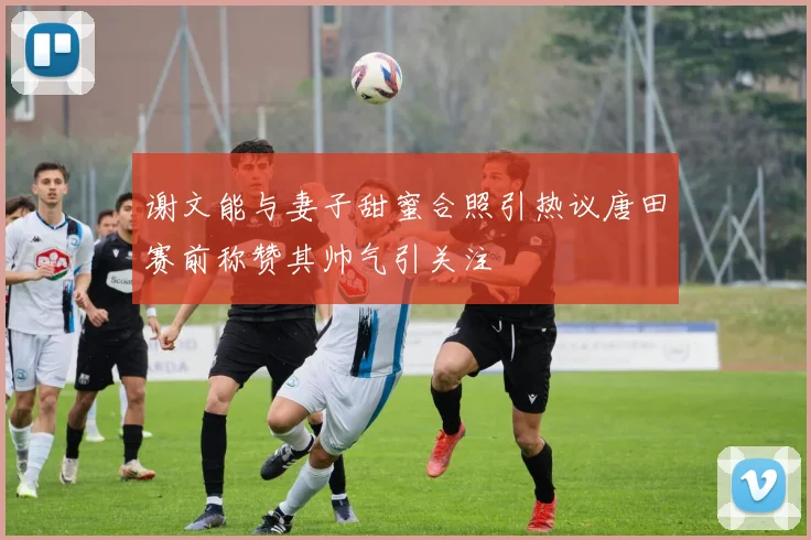 谢文能与妻子甜蜜合照引热议唐田赛前称赞其帅气引关注
