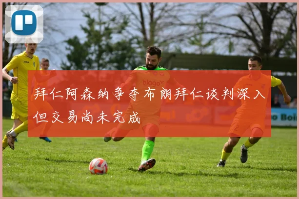 拜仁阿森纳争夺布朗拜仁谈判深入但交易尚未完成