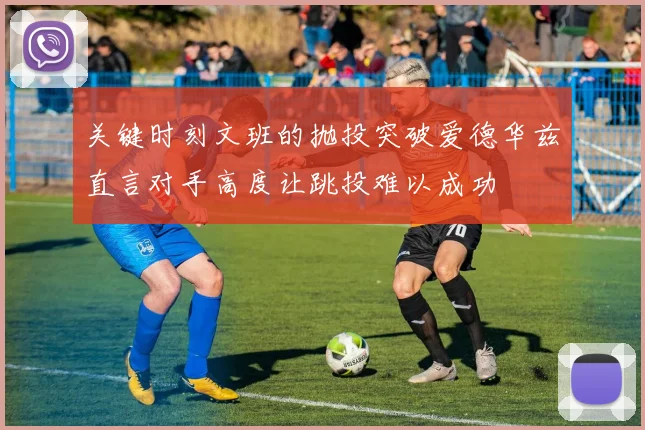关键时刻文班的抛投突破爱德华兹直言对手高度让跳投难以成功