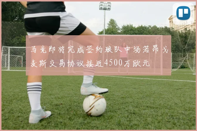 马竞即将完成签约狼队中场若昂戈麦斯交易协议接近4500万欧元