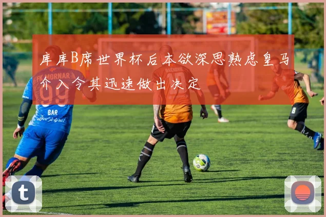 库库B席世界杯后本欲深思熟虑皇马介入令其迅速做出决定
